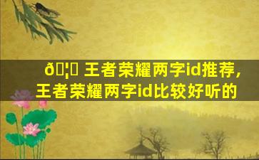 🦅 王者荣耀两字id推荐,王者荣耀两字id比较好听的